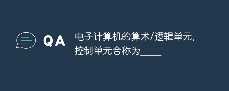 電子計(jì)算機(jī)的算術(shù)/邏輯單元,控制單元合稱為____